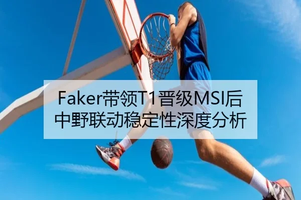 Faker带领T1晋级MSI后中野联动稳定性深度分析